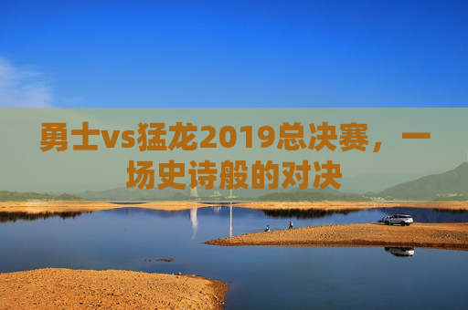 勇士vs猛龙2019总决赛，一场史诗般的对决