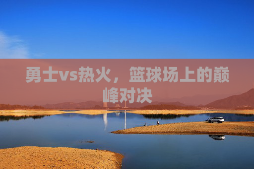 勇士vs热火，篮球场上的巅峰对决