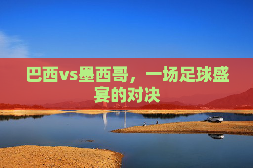 巴西vs墨西哥，一场足球盛宴的对决