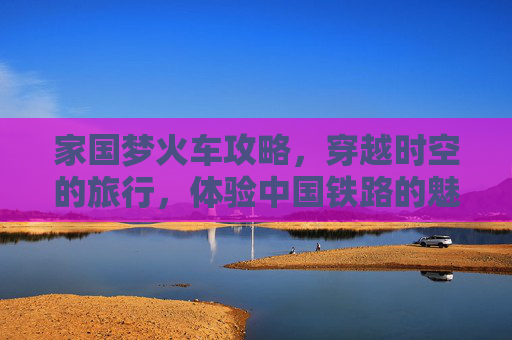 家国梦火车攻略，穿越时空的旅行，体验中国铁路的魅力
