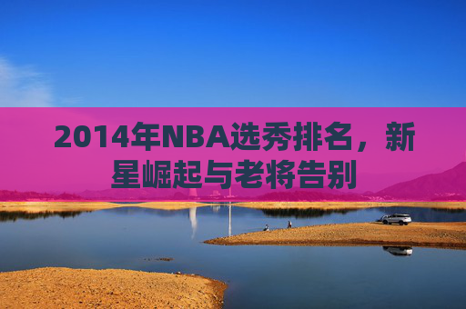 2014年NBA选秀排名，新星崛起与老将告别