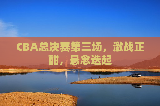 CBA总决赛第三场，激战正酣，悬念迭起