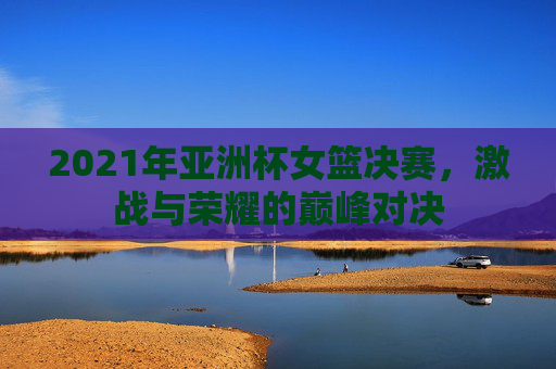 2021年亚洲杯女篮决赛，激战与荣耀的巅峰对决