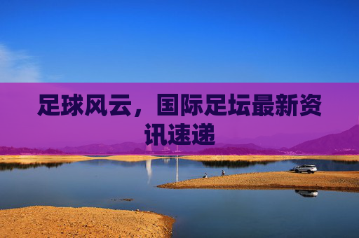 足球风云，国际足坛最新资讯速递