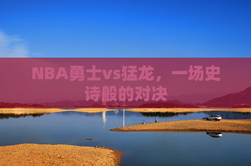 NBA勇士vs猛龙，一场史诗般的对决