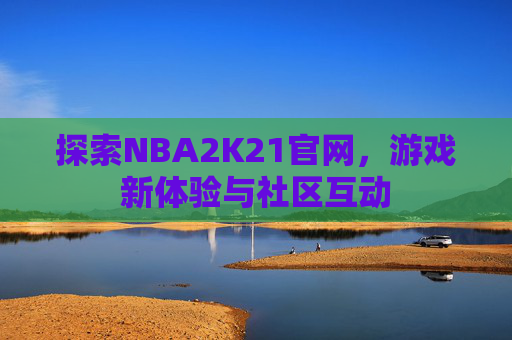 探索NBA2K21官网，游戏新体验与社区互动