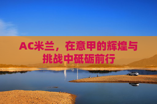 AC米兰，在意甲的辉煌与挑战中砥砺前行