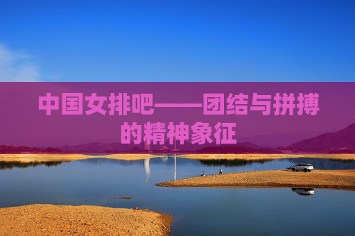 中国女排吧——团结与拼搏的精神象征