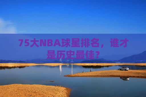 75大NBA球星排名，谁才是历史最佳？