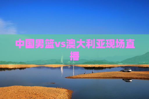 中国男篮vs澳大利亚现场直播