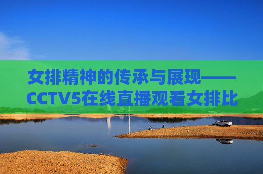 女排精神的传承与展现——CCTV5在线直播观看女排比赛