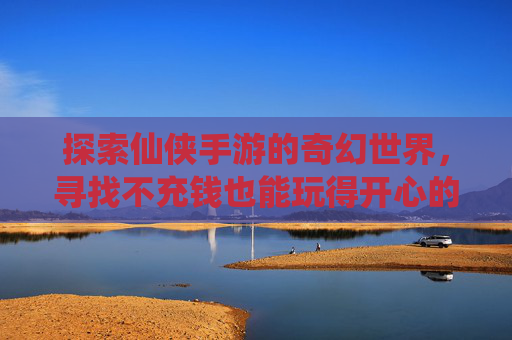 探索仙侠手游的奇幻世界，寻找不充钱也能玩得开心的游戏