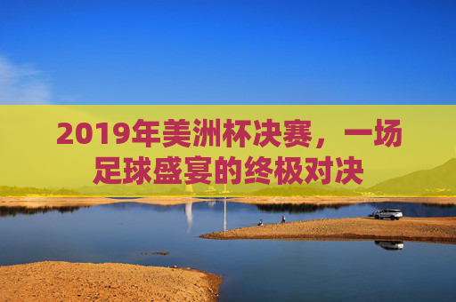 2019年美洲杯决赛，一场足球盛宴的终极对决