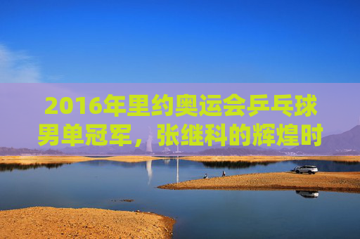 2016年里约奥运会乒乓球男单冠军，张继科的辉煌时刻