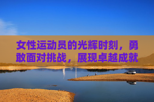 女性运动员的光辉时刻，勇敢面对挑战，展现卓越成就