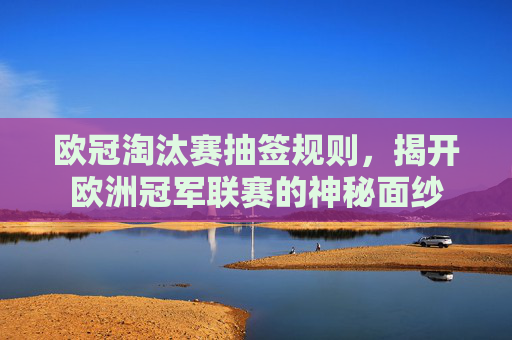 欧冠淘汰赛抽签规则，揭开欧洲冠军联赛的神秘面纱