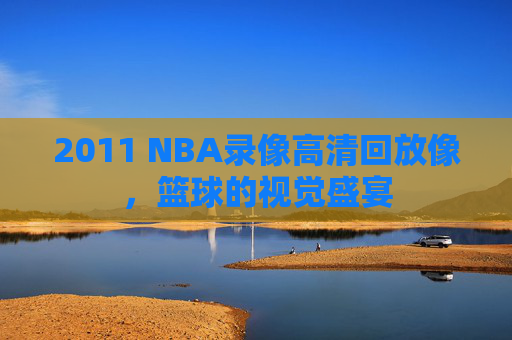 2011 NBA录像高清回放像，篮球的视觉盛宴