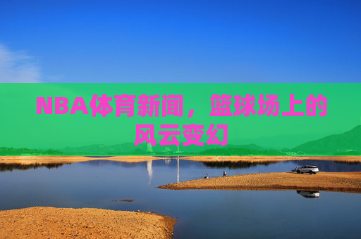 NBA体育新闻，篮球场上的风云变幻