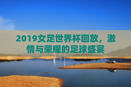 2019女足世界杯回放，激情与荣耀的足球盛宴