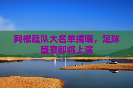 阿根廷队大名单揭晓，足球盛宴即将上演