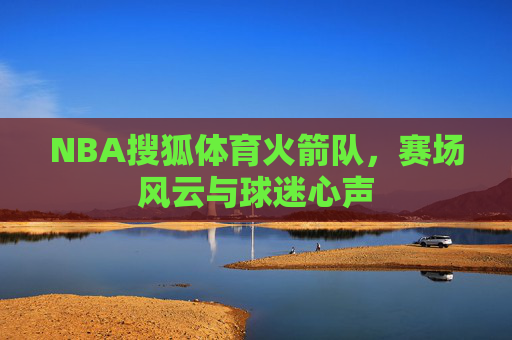 NBA搜狐体育火箭队，赛场风云与球迷心声