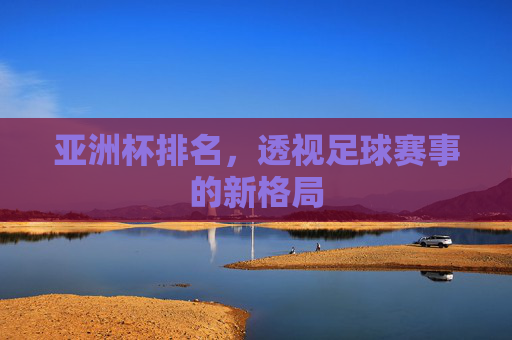 亚洲杯排名，透视足球赛事的新格局