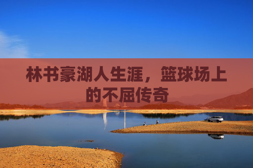 林书豪湖人生涯，篮球场上的不屈传奇
