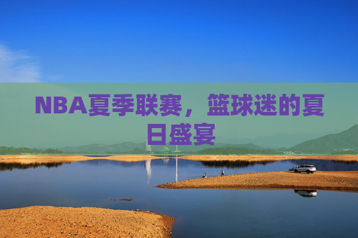 NBA夏季联赛，篮球迷的夏日盛宴
