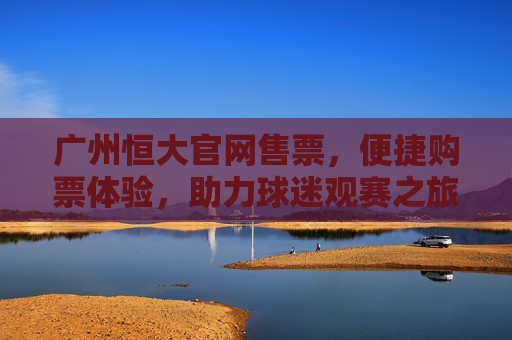广州恒大官网售票，便捷购票体验，助力球迷观赛之旅