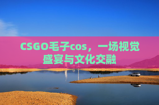 CSGO毛子cos，一场视觉盛宴与文化交融