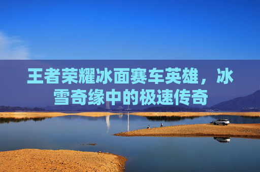 王者荣耀冰面赛车英雄，冰雪奇缘中的极速传奇