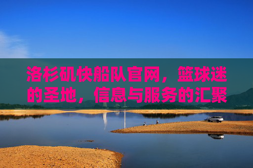 洛杉矶快船队官网，篮球迷的圣地，信息与服务的汇聚点