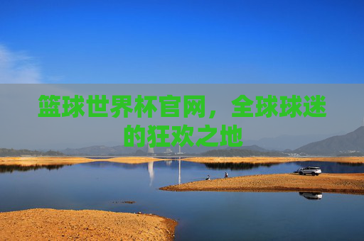 篮球世界杯官网，全球球迷的狂欢之地