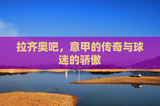 拉齐奥吧，意甲的传奇与球迷的骄傲