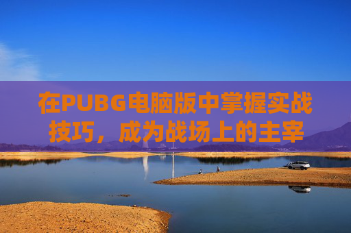 在PUBG电脑版中掌握实战技巧，成为战场上的主宰