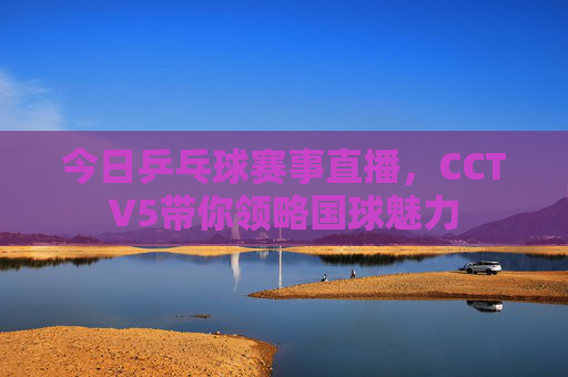 今日乒乓球赛事直播，CCTV5带你领略国球魅力