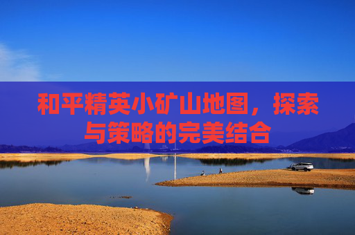 和平精英小矿山地图，探索与策略的完美结合