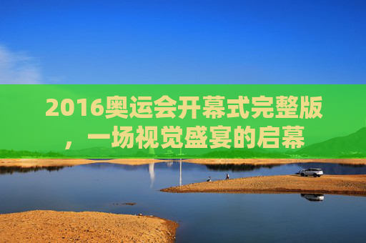2016奥运会开幕式完整版，一场视觉盛宴的启幕