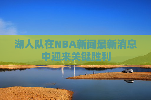 湖人队在NBA新闻最新消息中迎来关键胜利
