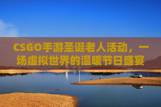 CSGO手游圣诞老人活动，一场虚拟世界的温暖节日盛宴