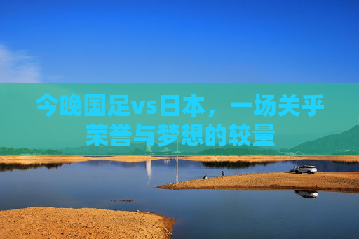 今晚国足vs日本，一场关乎荣誉与梦想的较量