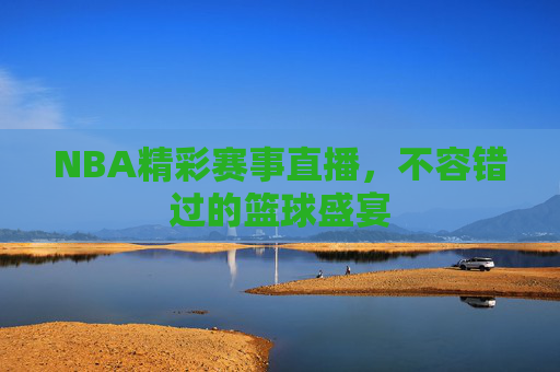 NBA精彩赛事直播，不容错过的篮球盛宴