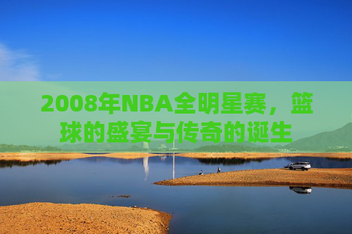 2008年NBA全明星赛，篮球的盛宴与传奇的诞生