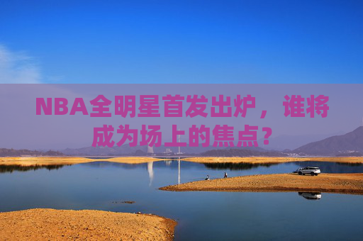 NBA全明星首发出炉，谁将成为场上的焦点？