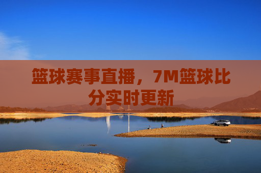 篮球赛事直播，7M篮球比分实时更新