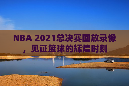 NBA 2021总决赛回放录像，见证篮球的辉煌时刻