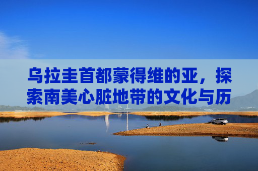 乌拉圭首都蒙得维的亚，探索南美心脏地带的文化与历史