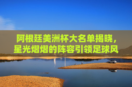 阿根廷美洲杯大名单揭晓，星光熠熠的阵容引领足球风潮