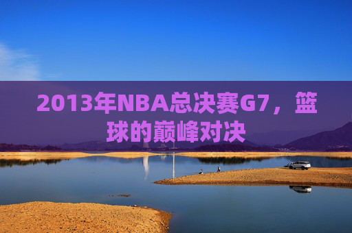 2013年NBA总决赛G7，篮球的巅峰对决