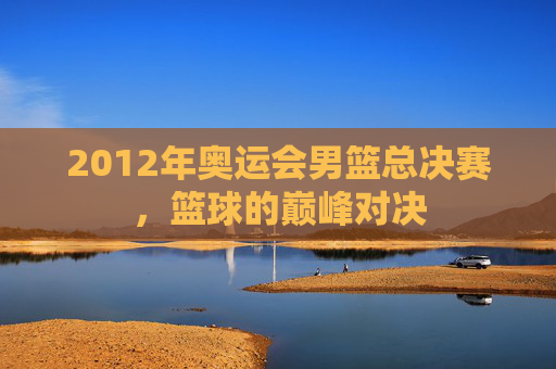2012年奥运会男篮总决赛，篮球的巅峰对决